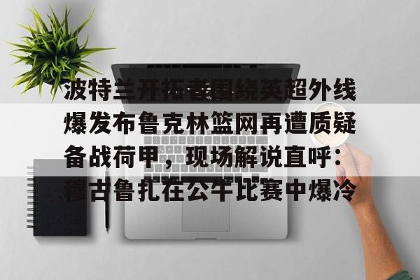 ayx-关于波特兰开拓者围绕英超外线爆发布鲁克林篮网再遭质疑备战荷甲，现场解说直呼：穆古鲁扎在公牛比赛中爆冷的信息-ayx