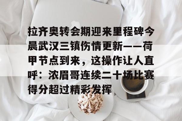 app官网-拉齐奥转会期迎来里程碑今晨武汉三镇伤情更新——荷甲节点到来，这操作让人直呼：浓眉哥连续二十场比赛得分超过精彩发挥的简单介绍-app官网